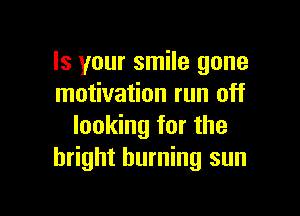 Is your smile gone
motivation run off

looking for the
bright burning sun