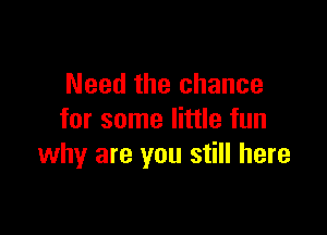 Need the chance

for some little fun
why are you still here