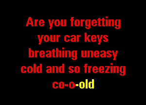 Are you forgetting
your car keys

breathing uneasy
cold and so freezing
co-o-old