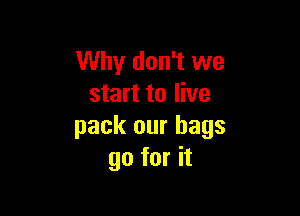 Why don't we
start to live

pack our bags
go for it