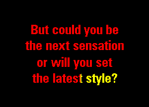 But could you he
the next sensation

or will you set
the latest style?