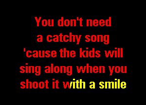 You don't need

a catchy song
'cause the kids will
sing along when you
shoot it with a smile