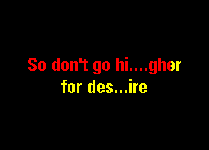 So don't go hi....gher

for des...ire