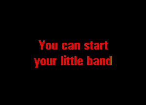 You can start

your little band