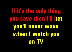 If it's the only thing
you save then I'll bet

you'll never wave
when I watch you
on TV