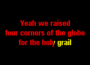 Yeah we raised

four corners of the globe
for the holy grail