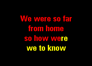 We were so far
from home

so how were
we to know