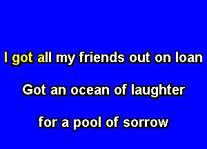 I got all my friends out on loan

Got an ocean of laughter

for a pool of sorrow