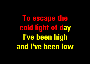 To escape the
cold light of day

I've been high
and I've been low