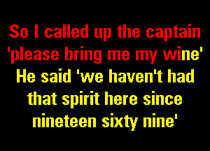 So I called up the captain
'please bring me my wine'
He said 'we haven't had
that spirit here since
nineteen sixty nine'