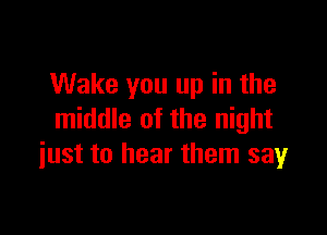 Wake you up in the

middle of the night
just to hear them say