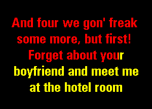 And four we gon' freak
some more, but first!
Forget about your
boyfriend and meet me
at the hotel room