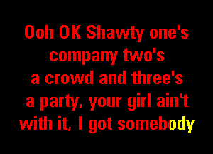 Ooh 0K Shawty one's
company two's
a crowd and three's
a party, your girl ain't
with it, I got somebody