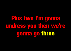 Plus two I'm gonna

undress you then we're
gonna go three