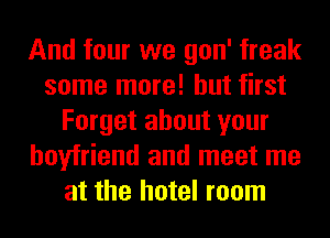 And four we gon' freak
some more! but first
Forget about your
boyfriend and meet me
at the hotel room