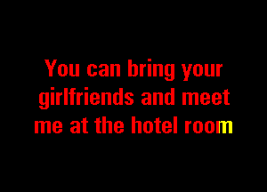 You can bring your

girlfriends and meet
me at the hotel room