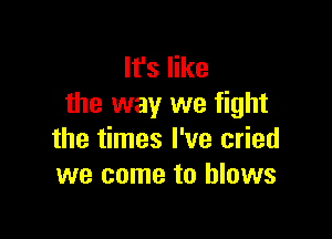 It's like
the way we fight

the times I've cried
we come to blows