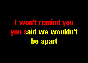 I won't remind you

you said we wouldn't
be apart