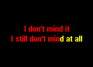 I don't mind it

I still don't mind at all