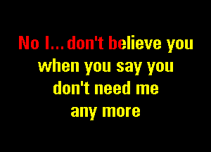 No I... don't believe you
when you say you

don't need me
any more