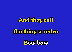 And they call

the thing a rodeo

Bow bow