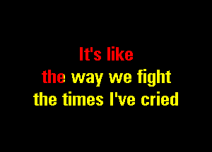 It's like

the way we fight
the times I've cried