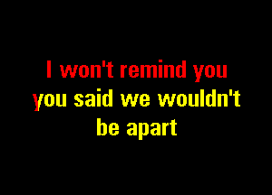I won't remind you

you said we wouldn't
be apart