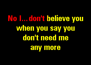 No I... don't believe you
when you say you

don't need me
any more