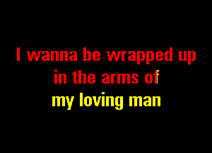 I wanna be wrapped up

in the arms of
my loving man