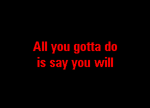 All you gotta do

is say you will