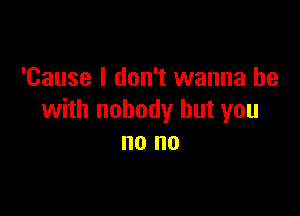 'Cause I don't wanna be

with nobody but you
no no