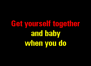 Get yourself together

and baby
when you do