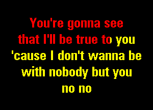 You're gonna see
that I'll be true to you

'cause I don't wanna be
with nobody but you
no no