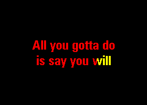 All you gotta do

is say you will