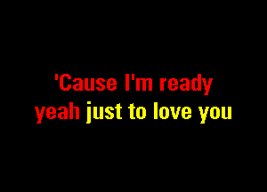 'Cause I'm ready

yeah just to love you