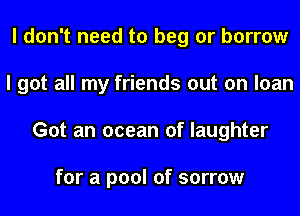 I don't need to beg or borrow
I got all my friends out on loan
Got an ocean of laughter

for a pool of sorrow