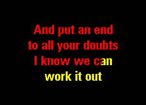 And put an end
to all your doubts

I know we can
work it out