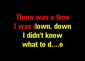 There was a time
I was down, down

I didn't know
what to d....o