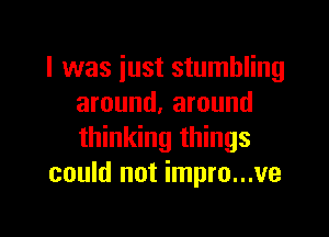 I was just stumbling
around. around

thinking things
could not impro...ve