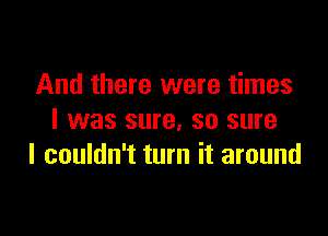 And there were times

I was sure, so sure
I couldn't turn it around