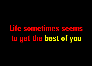 Life sometimes seems

to get the best of you