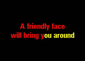 A friendly face

will bring you around