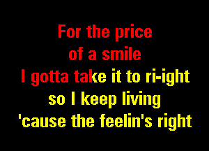 For the price
of a smile

I gotta take it to ri-ight
so I keep living
'cause the feelin's right