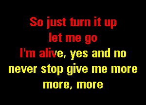 So just turn it up
let me go

I'm alive, yes and no
never stop give me more
more, more