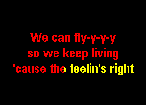 We can fIy-y-y-y

so we keep living
'cause the feelin's right