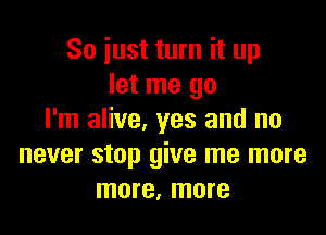 So just turn it up
let me go

I'm alive, yes and no
never stop give me more
more, more