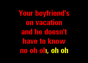 Your boyfriend's
on vacation

and he doesn't
have to know
no oh oh, oh oh