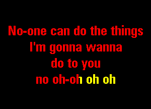 No-one can do the things
I'm gonna wanna

do to you
no oh-oh oh oh