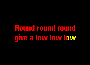 Round round round

give a low low low