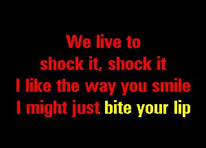 We live to
shock it. shock it

I like the way you smile
I might just bite your lip